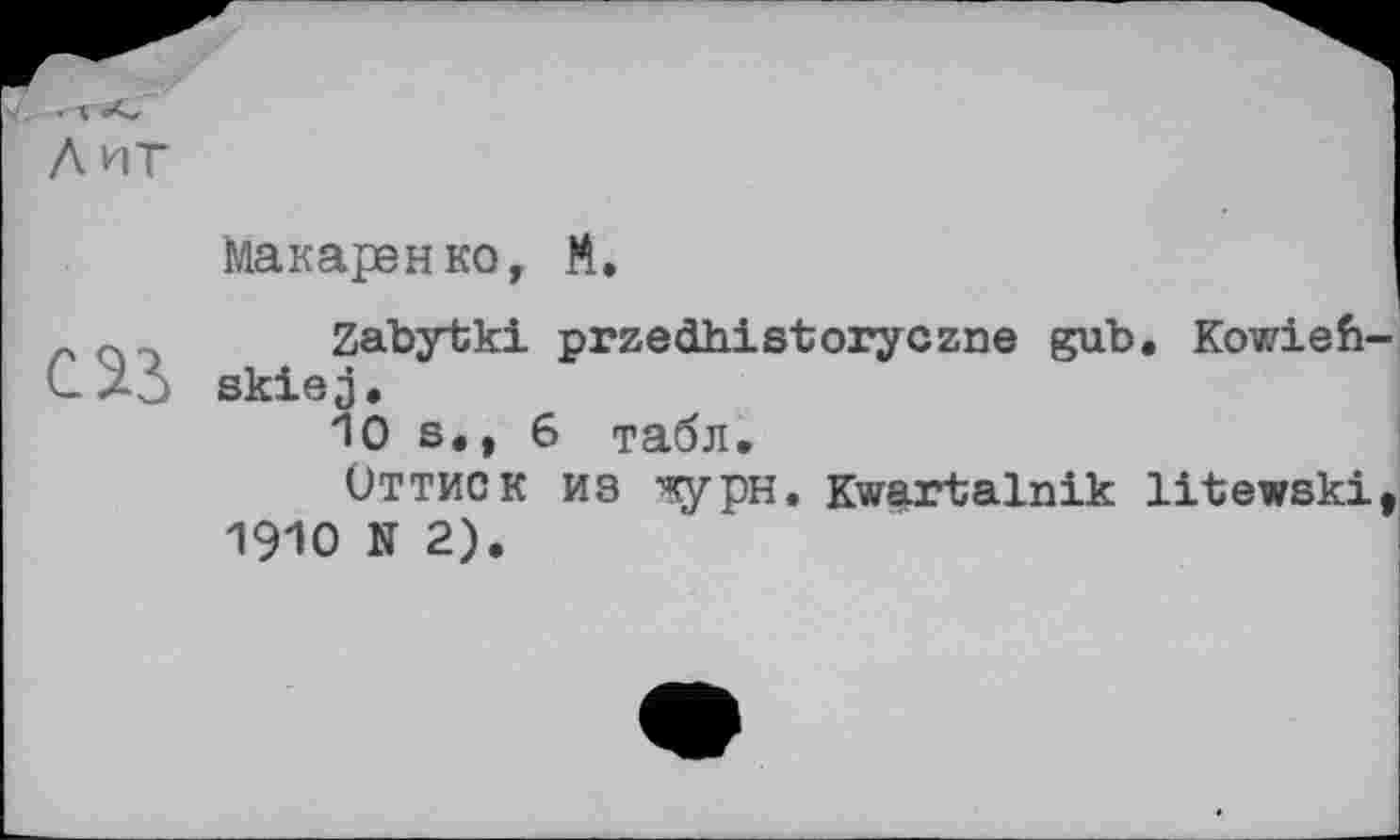 ﻿лит
Макаренко, М.

Zabytki przedhistoryczne gub. Kowiefi-skiej.
10 s., 6 табл.
Оттиск из ^рн. Kwartalnik litewski I960 N 2).